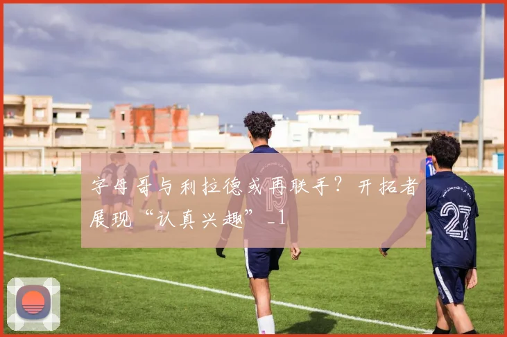 字母哥与利拉德或再联手？开拓者展现“认真兴趣”_1