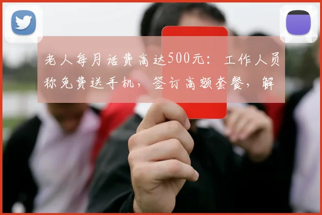 老人每月话费高达500元：工作人员称免费送手机，签订高额套餐，解约还需付违约金