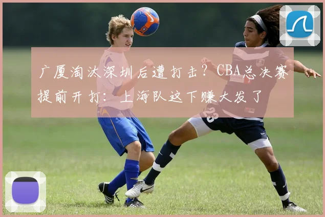广厦淘汰深圳后遭打击？CBA总决赛提前开打：上海队这下赚大发了