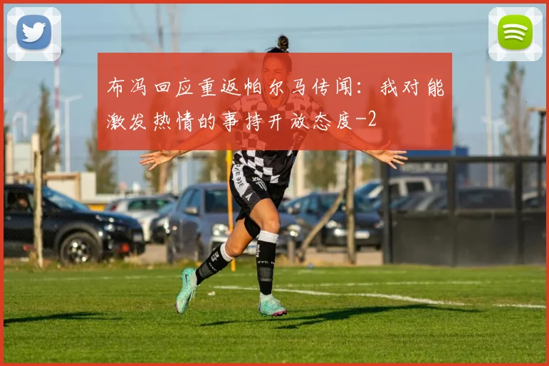 布冯回应重返帕尔马传闻：我对能激发热情的事持开放态度