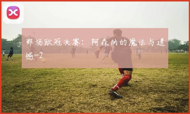 那场欧冠决赛:阿森纳的魔法与遗憾