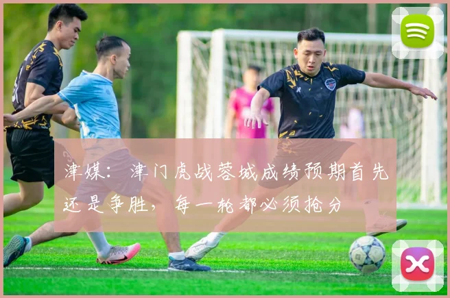 津媒：津门虎战蓉城成绩预期首先还是争胜，每一轮都必须抢分