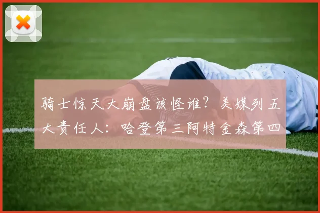 骑士惊天大崩盘该怪谁？美媒列五大责任人：哈登第三阿特金森第四