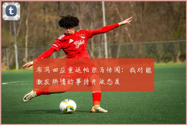 布冯回应重返帕尔马传闻：我对能激发热情的事持开放态度