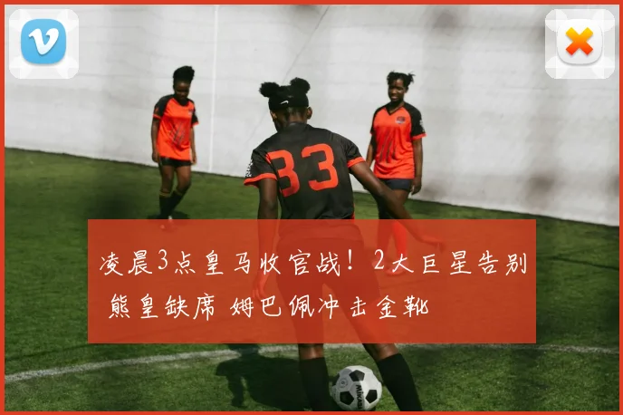 凌晨3点皇马收官战！2大巨星告别 熊皇缺席 姆巴佩冲击金靴