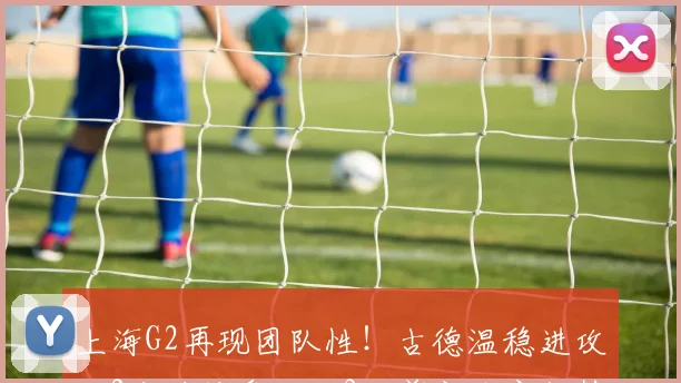 上海G2再现团队性！古德温稳进攻，2小将被盘活，3人奠定防守优势