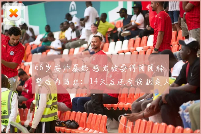 66岁安帅暴怒 感觉被耍得团团转 警告内马尔：14天后还有伤就走人