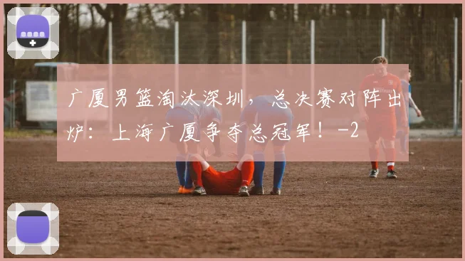 广厦男篮淘汰深圳，总决赛对阵出炉：上海广厦争夺总冠军！