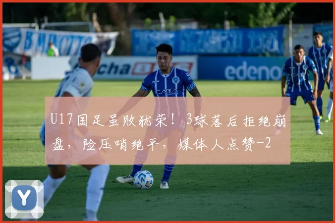 U17国足虽败犹荣!3球落后拒绝崩盘,险压哨绝平,媒体人点赞