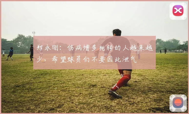 郑永刚：伤病增多轮转的人越来越少，希望球员们不要因此泄气