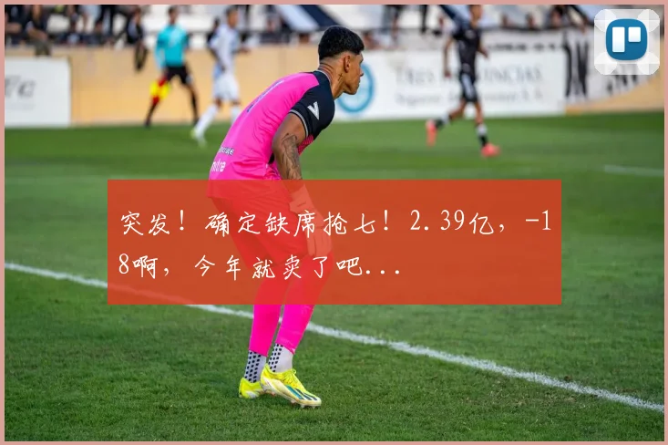 突发！确定缺席抢七！2.39亿，-18啊，今年就卖了吧...