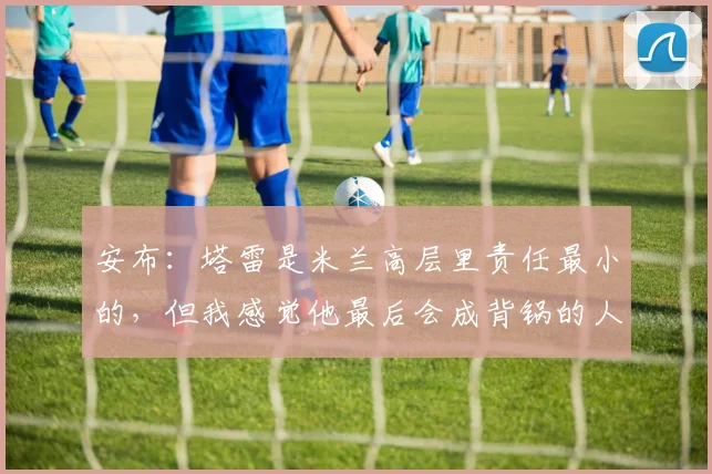 安布：塔雷是米兰高层里责任最小的，但我感觉他最后会成背锅的人