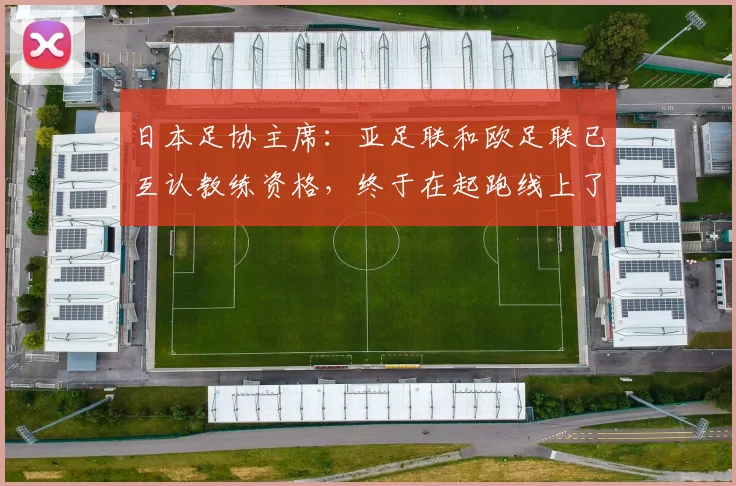 日本足协主席：亚足联和欧足联已互认教练资格，终于在起跑线上了