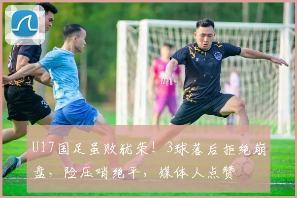 U17国足虽败犹荣！3球落后拒绝崩盘，险压哨绝平，媒体人点赞