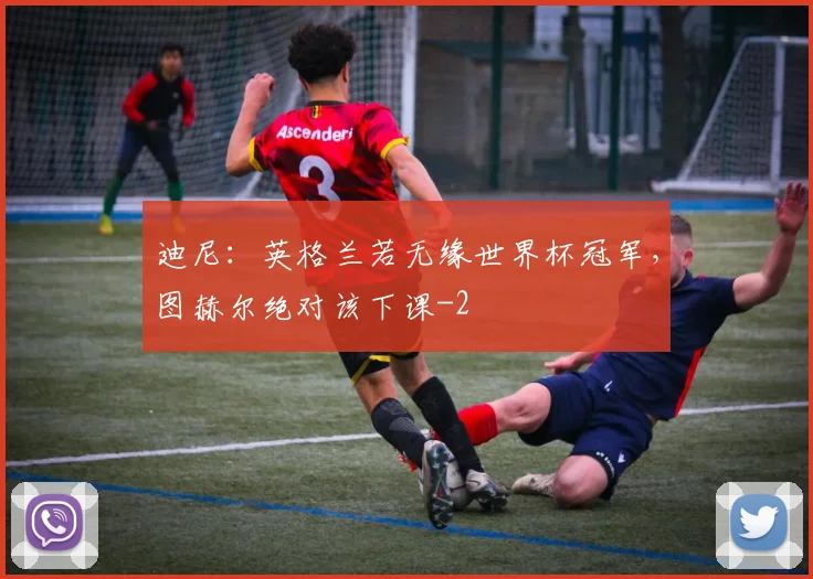 迪尼：英格兰若无缘世界杯冠军，图赫尔绝对该下课
