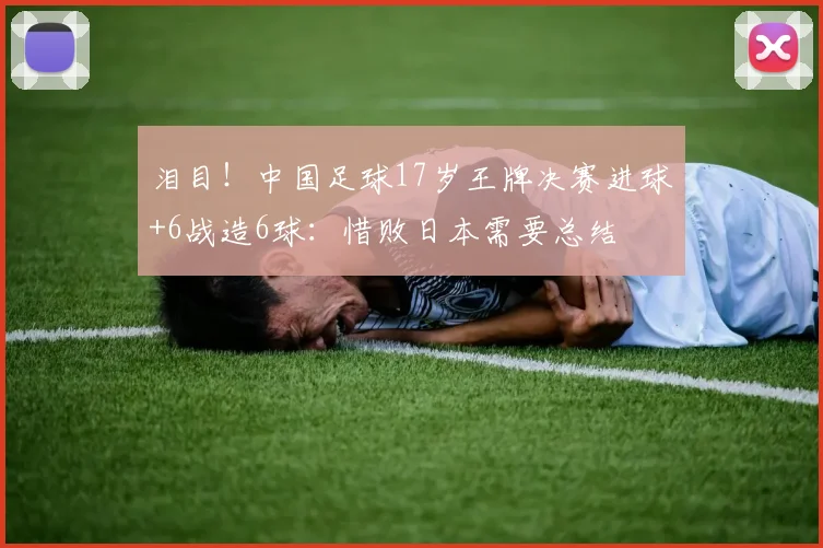 泪目！中国足球17岁王牌决赛进球+6战造6球：惜败日本需要总结