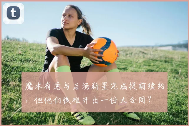 魔术有意与后场新星完成提前续约，但他们很难开出一份大合同？