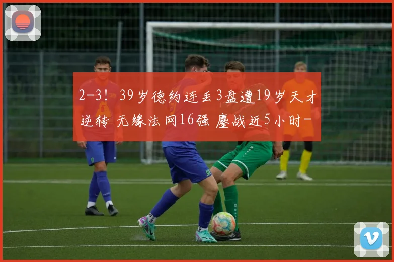 2-3！39岁德约连丢3盘遭19岁天才逆转 无缘法网16强 鏖战近5小时