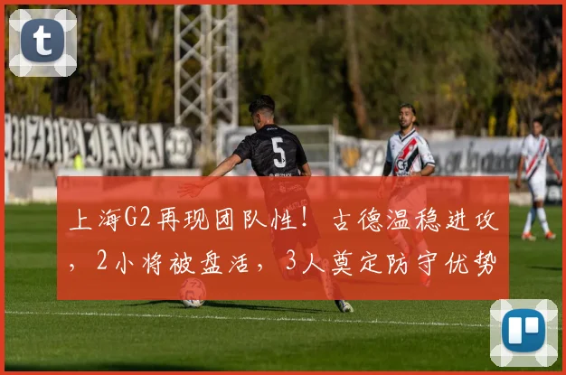 上海G2再现团队性！古德温稳进攻，2小将被盘活，3人奠定防守优势