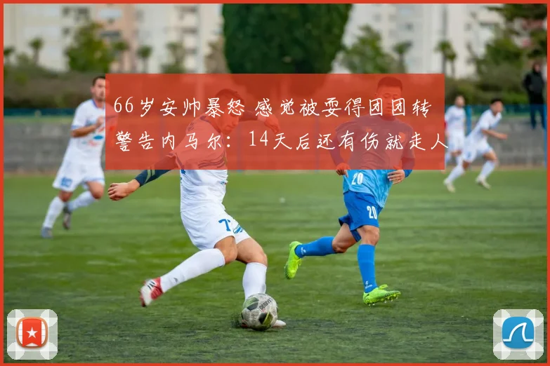 66岁安帅暴怒 感觉被耍得团团转 警告内马尔：14天后还有伤就走人