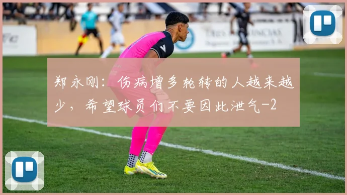 郑永刚：伤病增多轮转的人越来越少，希望球员们不要因此泄气