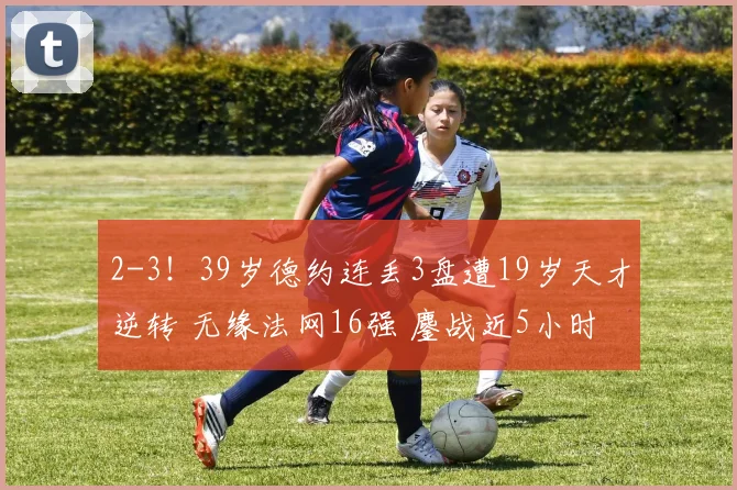 2-3！39岁德约连丢3盘遭19岁天才逆转 无缘法网16强 鏖战近5小时