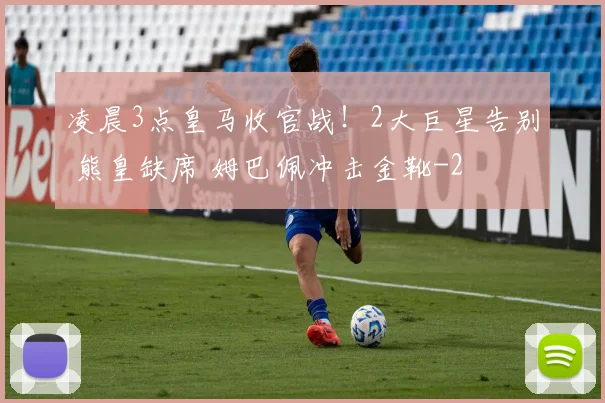 凌晨3点皇马收官战！2大巨星告别 熊皇缺席 姆巴佩冲击金靴