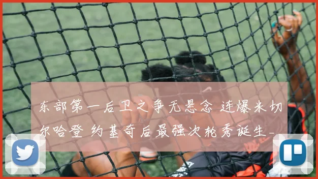 东部第一后卫之争无悬念 连爆米切尔哈登 约基奇后最强次轮秀诞生_1