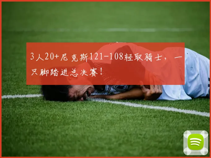 3人20+尼克斯121-108轻取骑士，一只脚踏进总决赛！