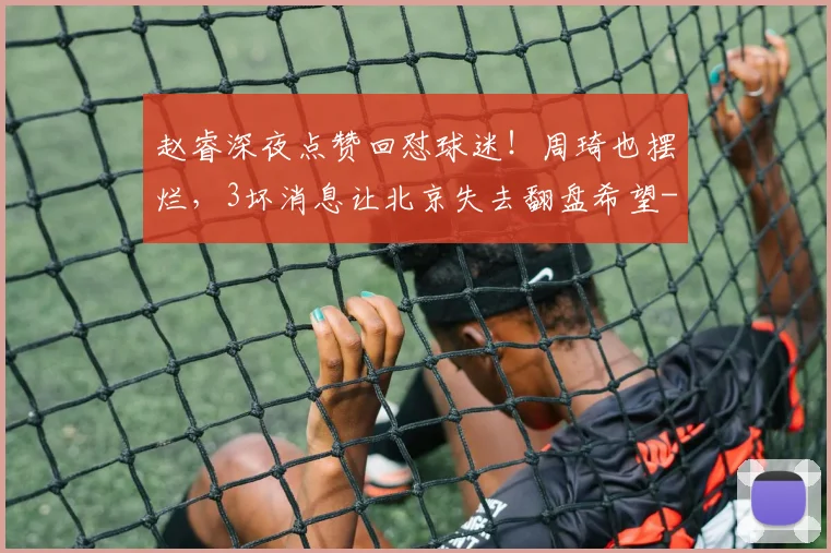 赵睿深夜点赞回怼球迷!周琦也摆烂,3坏消息让北京失去翻盘希望
