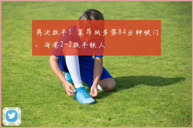 再次扳平！莱昂纳多第84分钟破门，海港2-2扳平铁人