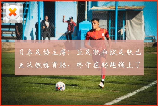 日本足协主席：亚足联和欧足联已互认教练资格，终于在起跑线上了