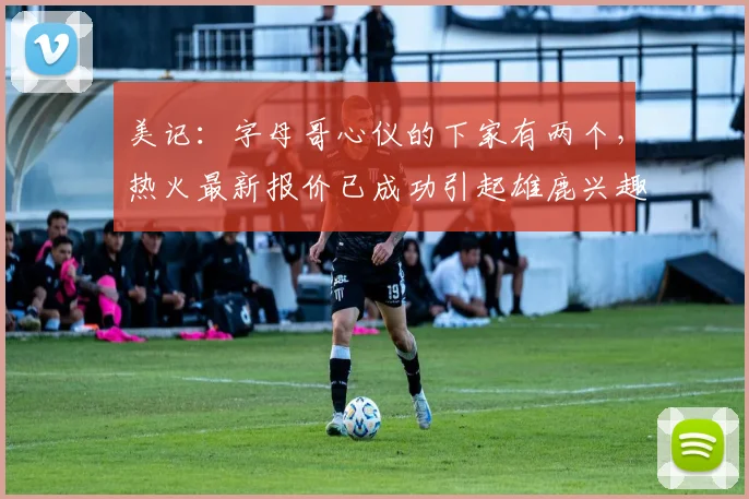 美记:字母哥心仪的下家有两个,热火最新报价已成功引起雄鹿兴趣