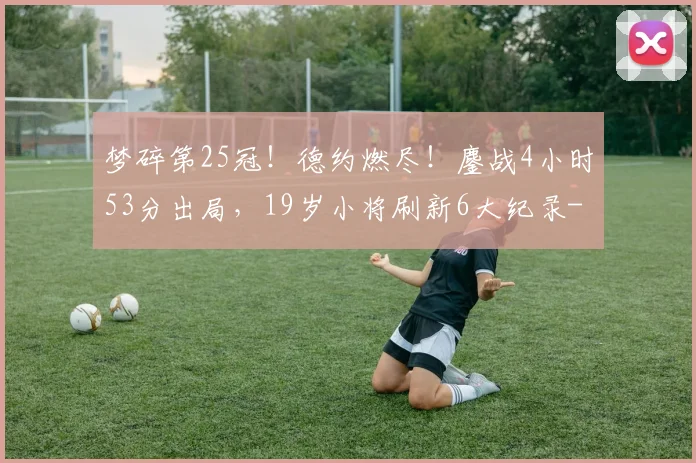 梦碎第25冠！德约燃尽！鏖战4小时53分出局，19岁小将刷新6大纪录