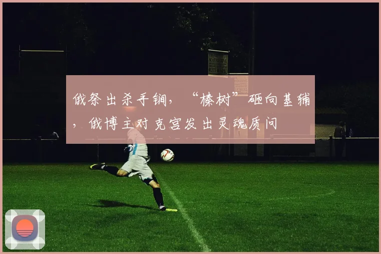 俄祭出杀手锏，“榛树”砸向基辅，俄博主对克宫发出灵魂质问