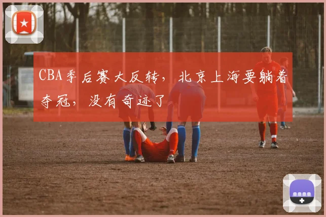 CBA季后赛大反转，北京上海要躺着夺冠，没有奇迹了