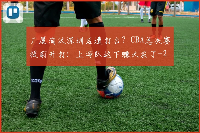 广厦淘汰深圳后遭打击?CBA总决赛提前开打:上海队这下赚大发了