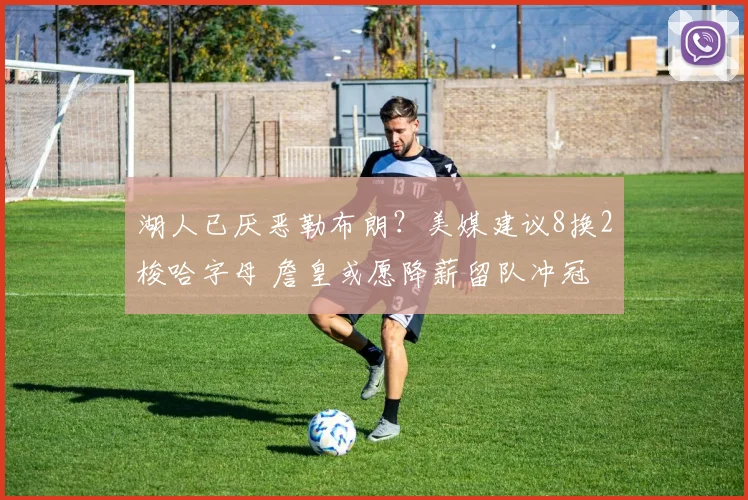 湖人已厌恶勒布朗？美媒建议8换2梭哈字母 詹皇或愿降薪留队冲冠