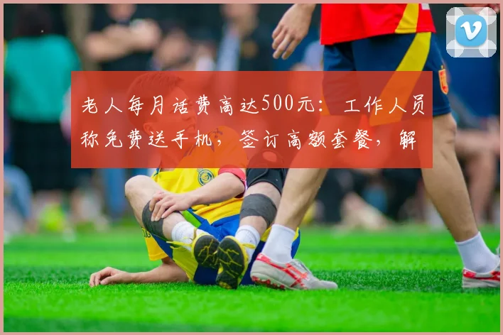 老人每月话费高达500元：工作人员称免费送手机，签订高额套餐，解约还需付违约金