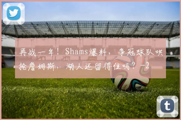 再战一年！Shams爆料，争冠球队哄抢詹姆斯，湖人还留得住吗？