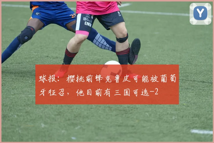 球报:樱桃前锋克鲁皮可能被葡萄牙征召,他目前有三国可选