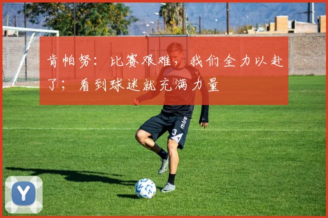 肯帕努：比赛艰难，我们全力以赴了；看到球迷就充满力量