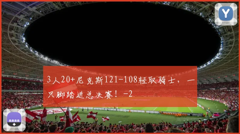3人20+尼克斯121-108轻取骑士，一只脚踏进总决赛！