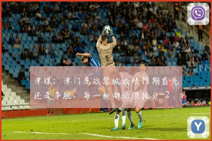 津媒：津门虎战蓉城成绩预期首先还是争胜，每一轮都必须抢分