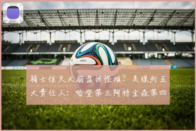 骑士惊天大崩盘该怪谁？美媒列五大责任人：哈登第三阿特金森第四