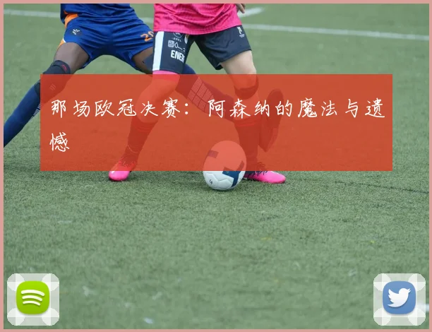 那场欧冠决赛:阿森纳的魔法与遗憾